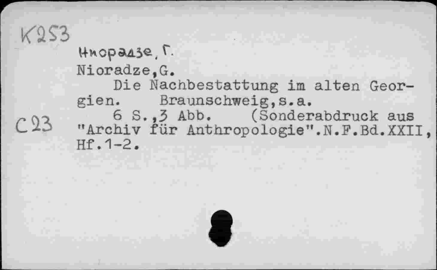 ﻿14норад5е( Г.
Nioradze,G.
Die Nachbestattung im alten Georgien. Braunschweig,s.a.
r (\э	6 S. ,3 Abb. (Sonderabdruck aus
"Archiv für Anthropologie".N.F.Bd.XXII, Hf.1-2.